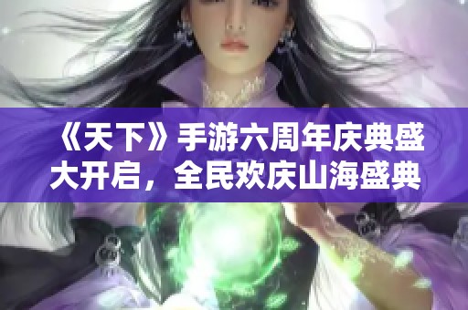 《天下》手游六周年庆典盛大开启，全民欢庆山海盛典！