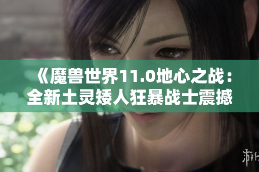 《魔兽世界11.0地心之战：全新土灵矮人狂暴战士震撼来袭》