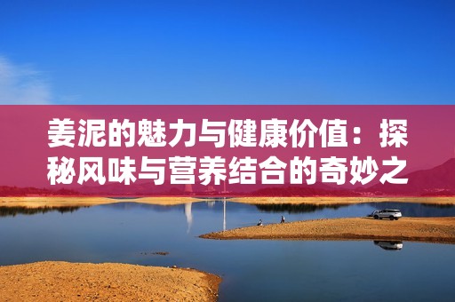 姜泥的魅力与健康价值：探秘风味与营养结合的奇妙之旅