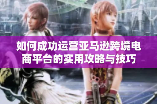 如何成功运营亚马逊跨境电商平台的实用攻略与技巧