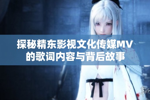 探秘精东影视文化传媒MV的歌词内容与背后故事