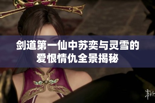 剑道第一仙中苏奕与灵雪的爱恨情仇全景揭秘