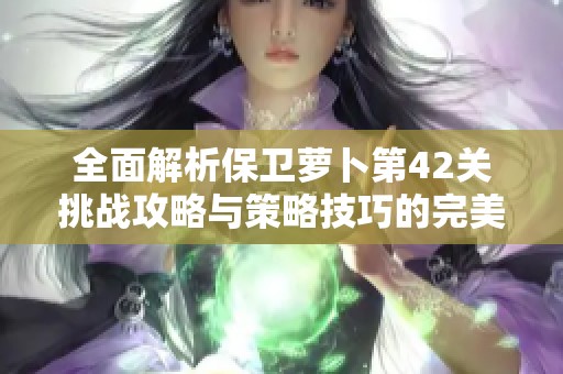 全面解析保卫萝卜第42关挑战攻略与策略技巧的完美结合