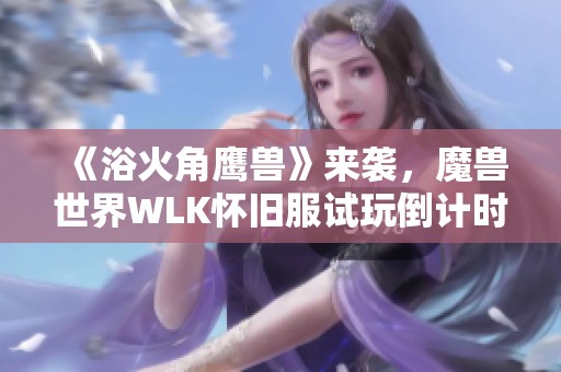 《浴火角鹰兽》来袭，魔兽世界WLK怀旧服试玩倒计时与直升礼包上线通知