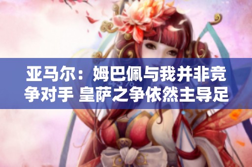 亚马尔：姆巴佩与我并非竞争对手 皇萨之争依然主导足球界
