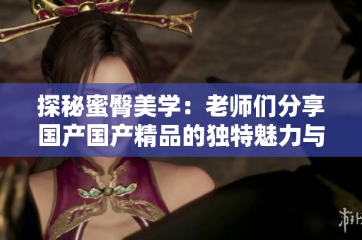 探秘蜜臀美学：老师们分享国产国产精品的独特魅力与心得