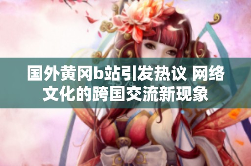 国外黄冈b站引发热议 网络文化的跨国交流新现象