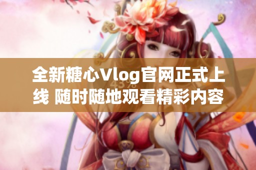 全新糖心Vlog官网正式上线 随时随地观看精彩内容