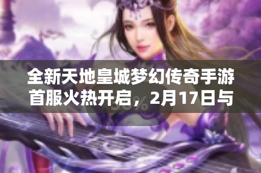 全新天地皇城梦幻传奇手游首服火热开启，2月17日与你相约!