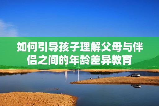 如何引导孩子理解父母与伴侣之间的年龄差异教育