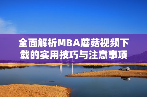 全面解析MBA蘑菇视频下载的实用技巧与注意事项