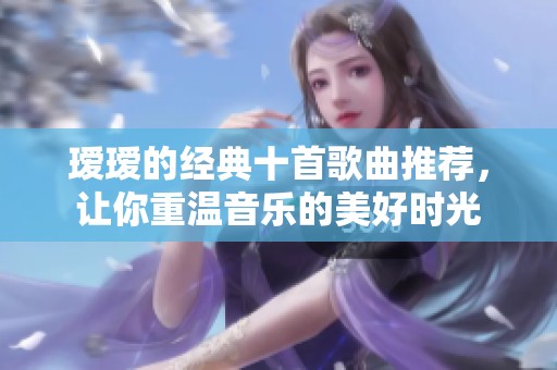 瑷瑷的经典十首歌曲推荐，让你重温音乐的美好时光