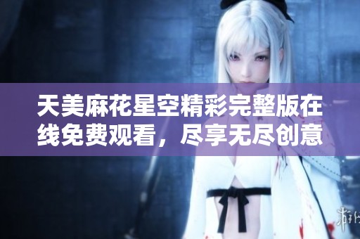 天美麻花星空精彩完整版在线免费观看，尽享无尽创意魅力