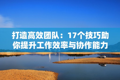 打造高效团队：17个技巧助你提升工作效率与协作能力