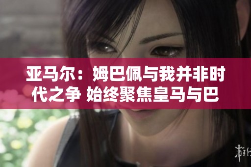 亚马尔：姆巴佩与我并非时代之争 始终聚焦皇马与巴萨