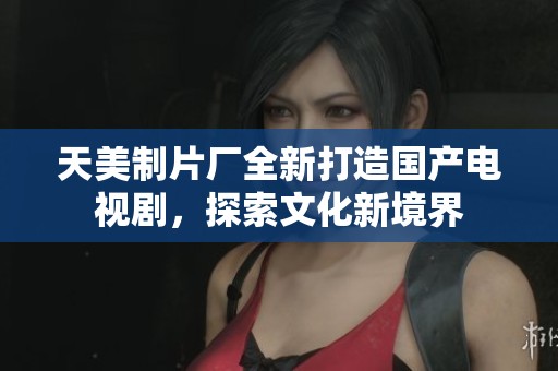 天美制片厂全新打造国产电视剧，探索文化新境界
