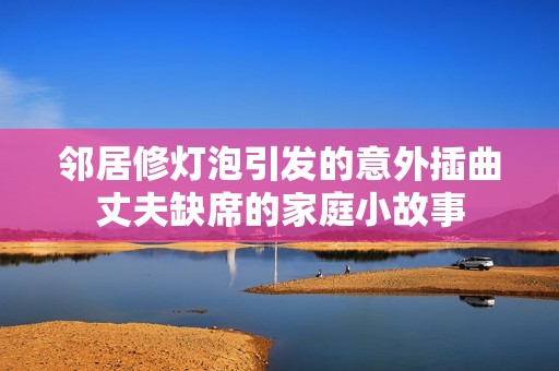 邻居修灯泡引发的意外插曲丈夫缺席的家庭小故事