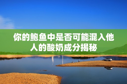 你的鲍鱼中是否可能混入他人的酸奶成分揭秘