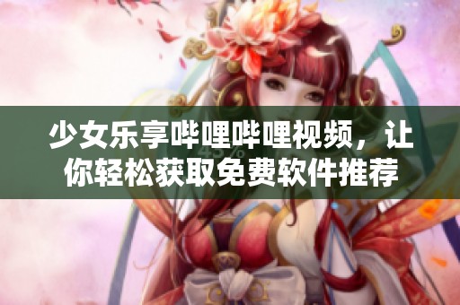 少女乐享哔哩哔哩视频，让你轻松获取免费软件推荐