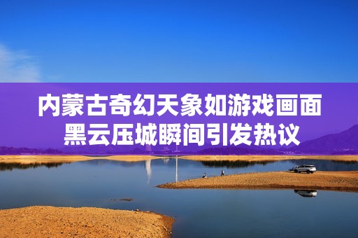 内蒙古奇幻天象如游戏画面 黑云压城瞬间引发热议