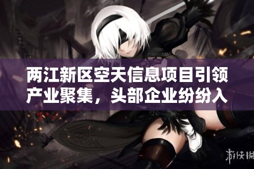 两江新区空天信息项目引领产业聚集，头部企业纷纷入驻
