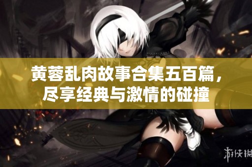 黄蓉乱肉故事合集五百篇，尽享经典与激情的碰撞