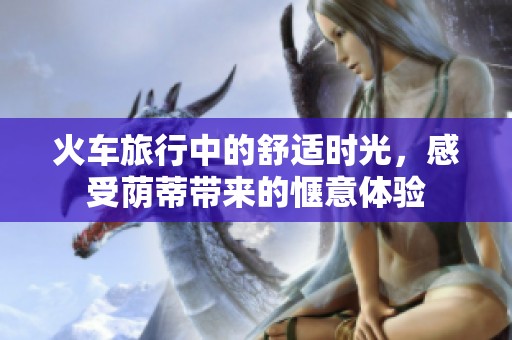火车旅行中的舒适时光，感受荫蒂带来的惬意体验