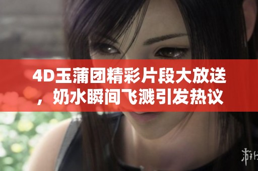 4D玉蒲团精彩片段大放送，奶水瞬间飞溅引发热议
