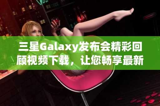三星Galaxy发布会精彩回顾视频下载，让您畅享最新科技魅力