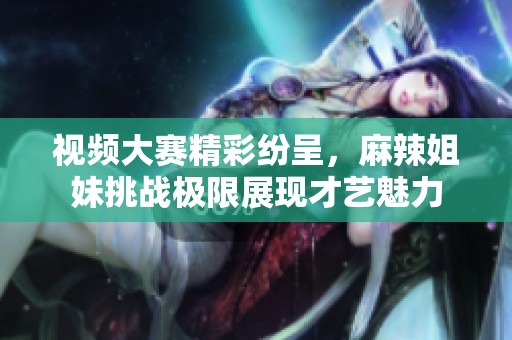 视频大赛精彩纷呈，麻辣姐妹挑战极限展现才艺魅力