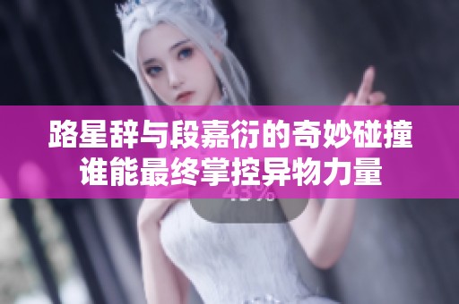 路星辞与段嘉衍的奇妙碰撞谁能最终掌控异物力量