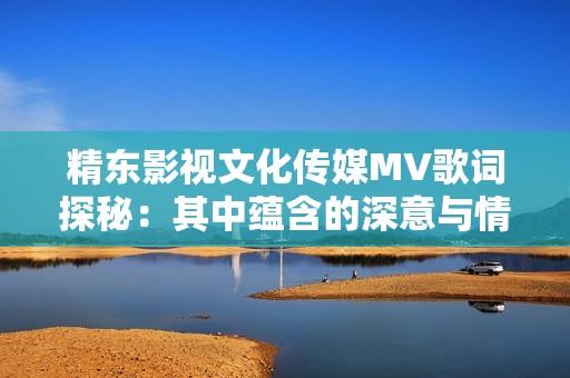 精东影视文化传媒MV歌词探秘：其中蕴含的深意与情感解析