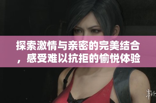 探索激情与亲密的完美结合，感受难以抗拒的愉悦体验