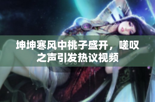 坤坤寒风中桃子盛开，嗟叹之声引发热议视频