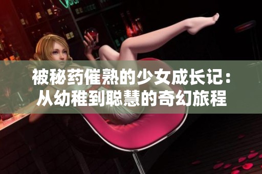 被秘药催熟的少女成长记：从幼稚到聪慧的奇幻旅程