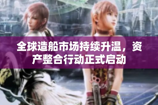 全球造船市场持续升温，资产整合行动正式启动