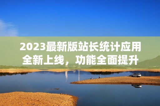 2023最新版站长统计应用全新上线，功能全面提升