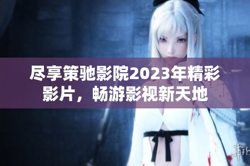 尽享策驰影院2023年精彩影片，畅游影视新天地