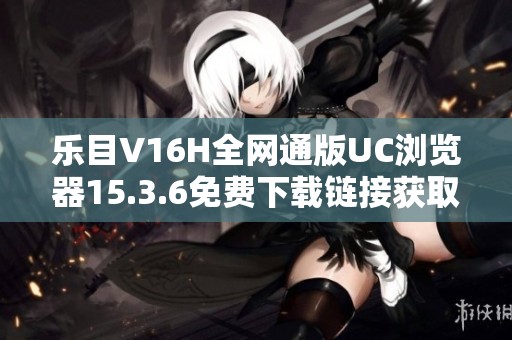 乐目V16H全网通版UC浏览器15.3.6免费下载链接获取与使用指南