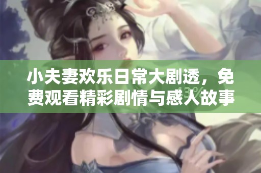 小夫妻欢乐日常大剧透，免费观看精彩剧情与感人故事