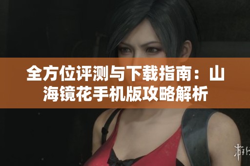 全方位评测与下载指南：山海镜花手机版攻略解析