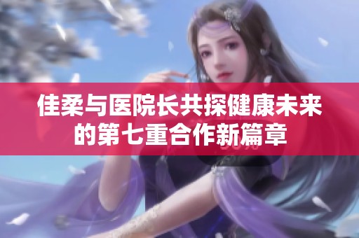 佳柔与医院长共探健康未来的第七重合作新篇章