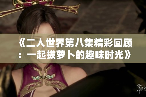 《二人世界第八集精彩回顾：一起拔萝卜的趣味时光》