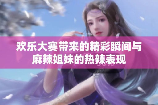 欢乐大赛带来的精彩瞬间与麻辣姐妹的热辣表现