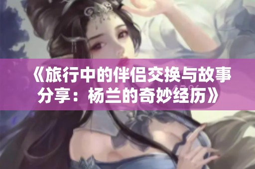 《旅行中的伴侣交换与故事分享：杨兰的奇妙经历》