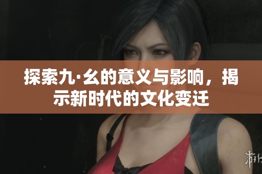 探索九·幺的意义与影响，揭示新时代的文化变迁
