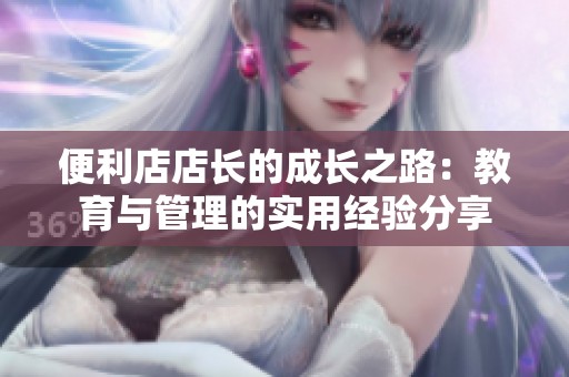 便利店店长的成长之路：教育与管理的实用经验分享