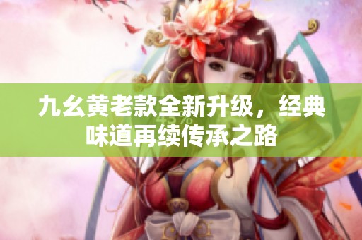 九幺黄老款全新升级，经典味道再续传承之路