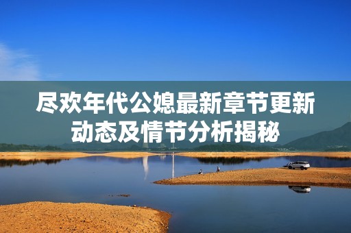 尽欢年代公媳最新章节更新动态及情节分析揭秘