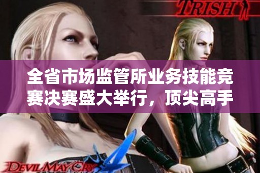 全省市场监管所业务技能竞赛决赛盛大举行，顶尖高手齐聚一堂